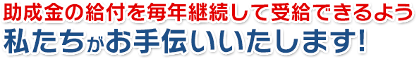 助成金の給付を毎年継続して受給できるよう私たちがお手伝いいたします!